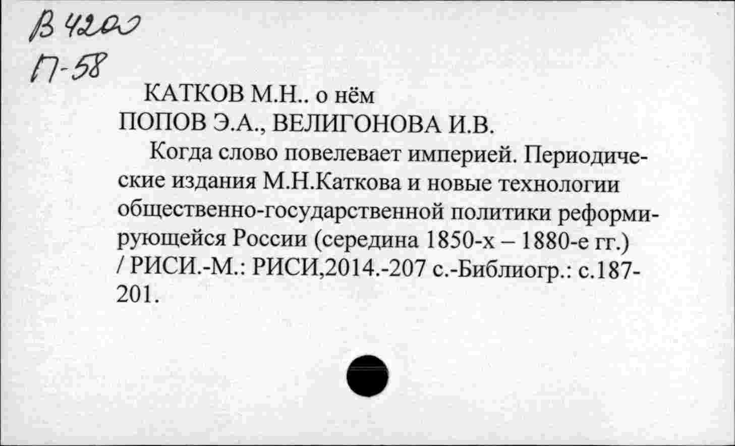 ﻿КАТКОВ М.Н.. о нём
ПОПОВ Э.А., ВЕЛИГОНОВА И.В.
Когда слово повелевает империей. Периодические издания М.Н.Каткова и новые технологии общественно-государственной политики реформирующейся России (середина 1850-х - 1880-е гг.) / РИСИ.-М.: РИСИ,2014.-207 с.-Библиогр.: с.187-201.